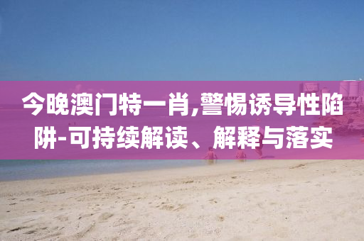 今晚澳門特一肖,警惕誘導性陷阱-可持續(xù)解讀、解釋與落實