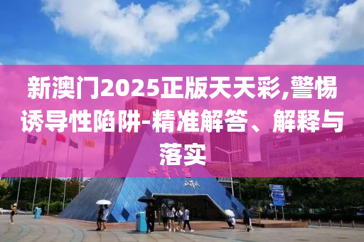 新澳門2025正版天天彩,警惕誘導性陷阱-精準解答、解釋與落實