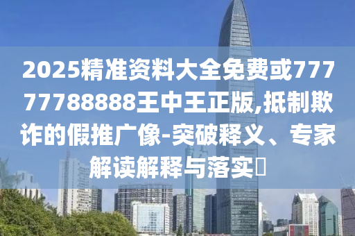 2025精準資料大全免費或77777788888王中王正版,抵制欺詐的假推廣像-突破釋義、專家解讀解釋與落實?