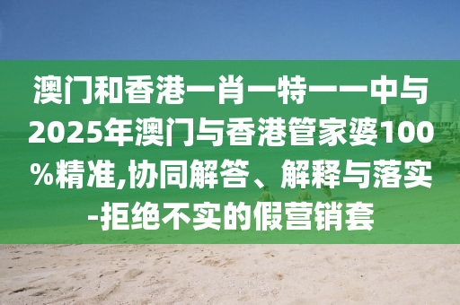 澳門和香港一肖一特一一中與2025年澳門與香港管家婆100%精準(zhǔn),協(xié)同解答、解釋與落實(shí)-拒絕不實(shí)的假營(yíng)銷套