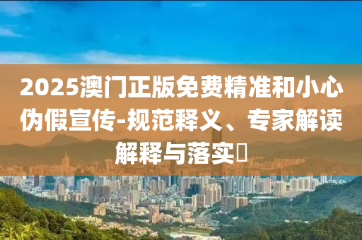 2025澳門正版免費(fèi)精準(zhǔn)和小心偽假宣傳-規(guī)范釋義、專家解讀解釋與落實(shí)?