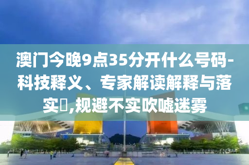澳門今晚9點35分開什么號碼-科技釋義、專家解讀解釋與落實?,規(guī)避不實吹噓迷霧