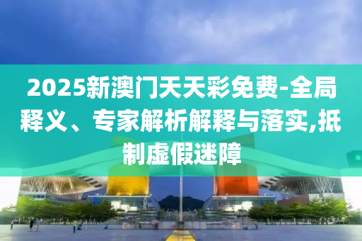 2025新澳門天天彩免費(fèi)-全局釋義、專家解析解釋與落實(shí),抵制虛假迷障