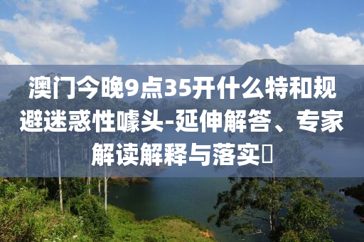 澳門今晚9點(diǎn)35開什么特和規(guī)避迷惑性噱頭-延伸解答、專家解讀解釋與落實(shí)?