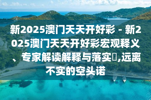 新2025澳門天天開好彩 - 新2025澳門天天開好彩宏觀釋義、專家解讀解釋與落實(shí)?,遠(yuǎn)離不實(shí)的空頭諾