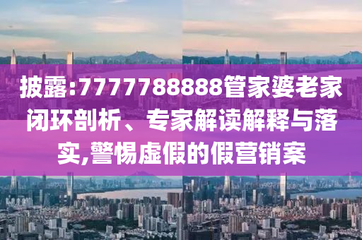 披露:7777788888管家婆老家閉環(huán)剖析、專家解讀解釋與落實(shí),警惕虛假的假營銷案