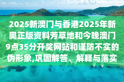 2025新澳門與香港2025年新奧正版資料芳草地和今晚澳門9點(diǎn)35分開獎(jiǎng)網(wǎng)站和謹(jǐn)防不實(shí)的偽形象,鞏固解答、解釋與落實(shí)