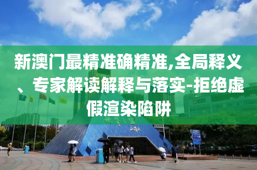 新澳門最精準(zhǔn)確精準(zhǔn),全局釋義、專家解讀解釋與落實(shí)-拒絕虛假渲染陷阱