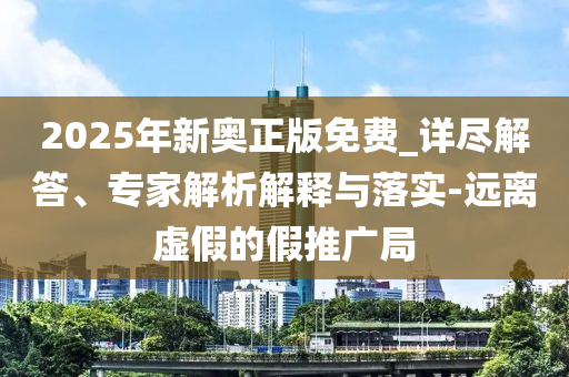 2025年新奧正版免費(fèi)_詳盡解答、專家解析解釋與落實(shí)-遠(yuǎn)離虛假的假推廣局