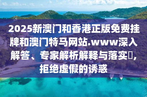 2025新澳門和香港正版免費掛牌和澳門特馬網(wǎng)站.www深入解答、專家解析解釋與落實?,拒絕虛假的誘惑