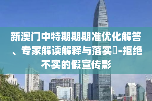 新澳門中特期期期準優(yōu)化解答、專家解讀解釋與落實?-拒絕不實的假宣傳影