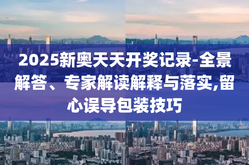 2025新奧天天開獎記錄-全景解答、專家解讀解釋與落實,留心誤導包裝技巧