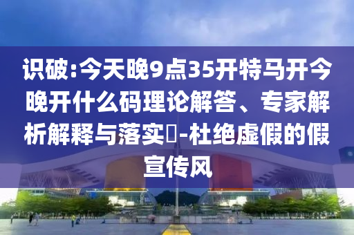 識(shí)破:今天晚9點(diǎn)35開(kāi)特馬開(kāi)今晚開(kāi)什么碼理論解答、專家解析解釋與落實(shí)?-杜絕虛假的假宣傳風(fēng)