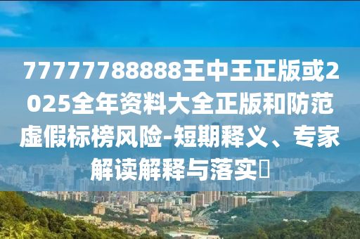 77777788888王中王正版或2025全年資料大全正版和防范虛假標(biāo)榜風(fēng)險-短期釋義、專家解讀解釋與落實(shí)?