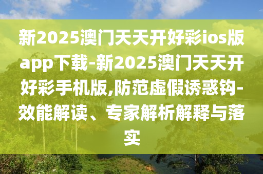 新2025澳門天天開好彩ios版app下載-新2025澳門天天開好彩手機(jī)版,防范虛假誘惑鉤-效能解讀、專家解析解釋與落實(shí)