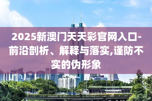 2025新澳門天天彩官網(wǎng)入口-前沿剖析、解釋與落實(shí),謹(jǐn)防不實(shí)的偽形象