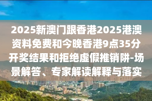 2025新澳門跟香港2025港澳資料免費(fèi)和今晚香港9點(diǎn)35分開獎(jiǎng)結(jié)果和拒絕虛假推銷阱-場(chǎng)景解答、專家解讀解釋與落實(shí)