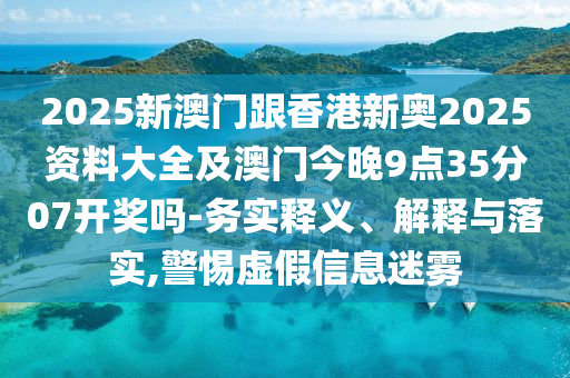 2025新澳門跟香港新奧2025資料大全及澳門今晚9點(diǎn)35分07開獎(jiǎng)嗎-務(wù)實(shí)釋義、解釋與落實(shí),警惕虛假信息迷霧
