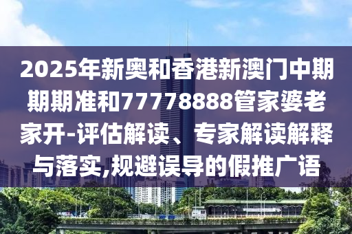 2025年新奧和香港新澳門(mén)中期期期準(zhǔn)和77778888管家婆老家開(kāi)-評(píng)估解讀、專(zhuān)家解讀解釋與落實(shí),規(guī)避誤導(dǎo)的假推廣語(yǔ)