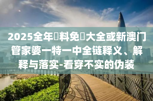 2025全年資料免費(fèi)大全或新澳門管家婆一特一中全鏈釋義、解釋與落實(shí)-看穿不實(shí)的偽裝