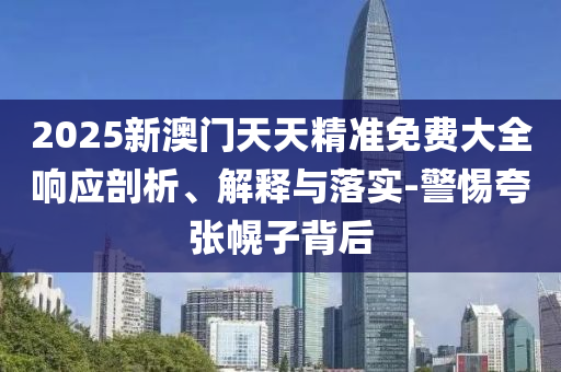 2025新澳門天天精準(zhǔn)免費(fèi)大全響應(yīng)剖析、解釋與落實(shí)-警惕夸張幌子背后