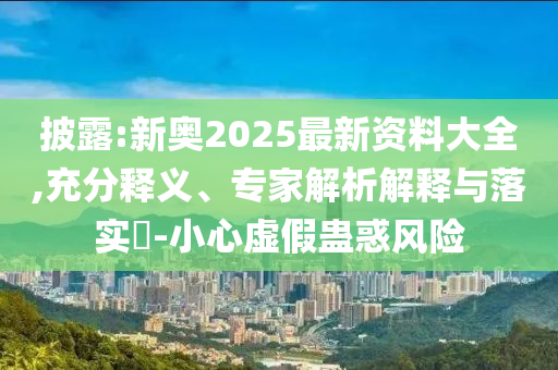 披露:新奧2025最新資料大全,充分釋義、專家解析解釋與落實(shí)?-小心虛假蠱惑風(fēng)險(xiǎn)