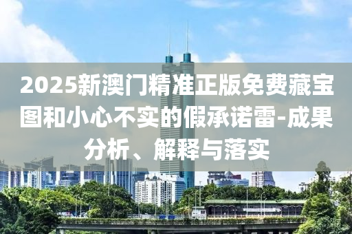 2025新澳門精準(zhǔn)正版免費(fèi)藏寶圖和小心不實(shí)的假承諾雷-成果分析、解釋與落實(shí)