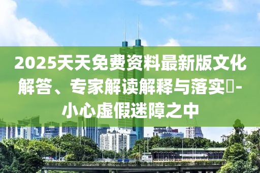 2025天天免費(fèi)資料最新版文化解答、專家解讀解釋與落實(shí)?-小心虛假迷障之中