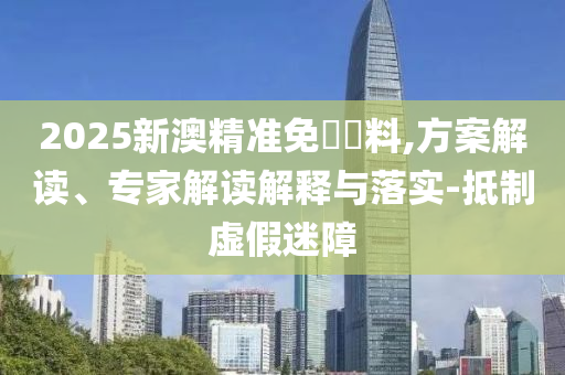 2025新澳精準(zhǔn)免費(fèi)資料,方案解讀、專(zhuān)家解讀解釋與落實(shí)-抵制虛假迷障