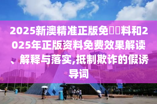 2025新澳精準(zhǔn)正版免費(fèi)資料和2025年正版資料免費(fèi)效果解讀、解釋與落實(shí),抵制欺詐的假誘導(dǎo)詞