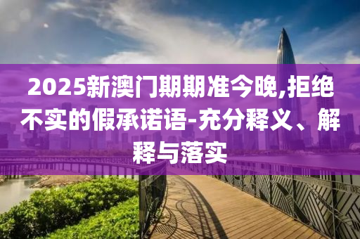 2025新澳門期期準(zhǔn)今晚,拒絕不實的假承諾語-充分釋義、解釋與落實