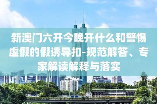 新澳門六開今晚開什么和警惕虛假的假誘導(dǎo)扣-規(guī)范解答、專家解讀解釋與落實