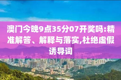 澳門今晚9點35分07開獎嗎:精準(zhǔn)解答、解釋與落實,杜絕虛假誘導(dǎo)詞