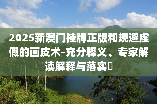 2025新澳門掛牌正版和規(guī)避虛假的畫皮術(shù)-充分釋義、專家解讀解釋與落實(shí)?