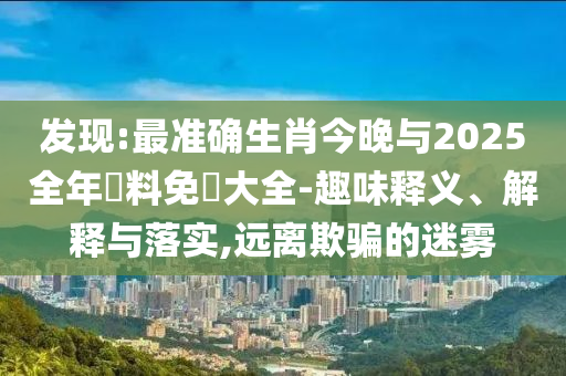 發(fā)現(xiàn):最準(zhǔn)確生肖今晚與2025全年資料免費大全-趣味釋義、解釋與落實,遠(yuǎn)離欺騙的迷霧