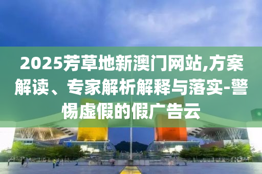 2025芳草地新澳門網(wǎng)站,方案解讀、專家解析解釋與落實-警惕虛假的假廣告云