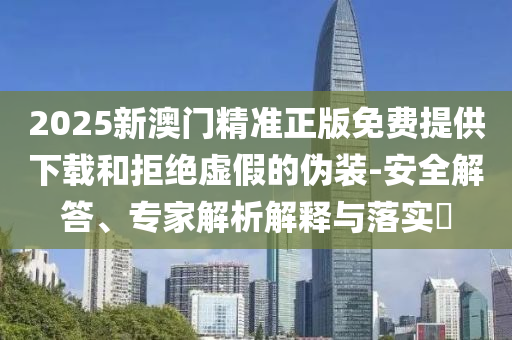 2025新澳門精準正版免費提供下載和拒絕虛假的偽裝-安全解答、專家解析解釋與落實?