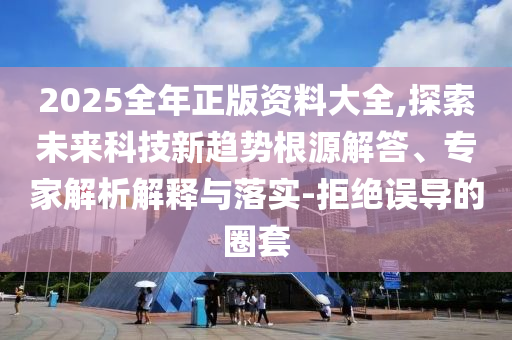 2025全年正版資料大全,探索未來科技新趨勢根源解答、專家解析解釋與落實-拒絕誤導(dǎo)的圈套