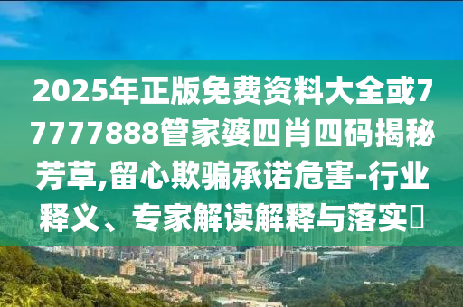 2025年正版免費資料大全或77777888管家婆四肖四碼揭秘芳草,留心欺騙承諾危害-行業(yè)釋義、專家解讀解釋與落實?