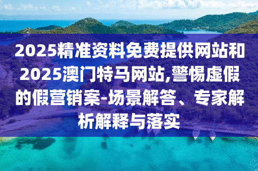 2025精準(zhǔn)資料免費(fèi)提供網(wǎng)站和2025澳門特馬網(wǎng)站,警惕虛假的假營(yíng)銷案-場(chǎng)景解答、專家解析解釋與落實(shí)