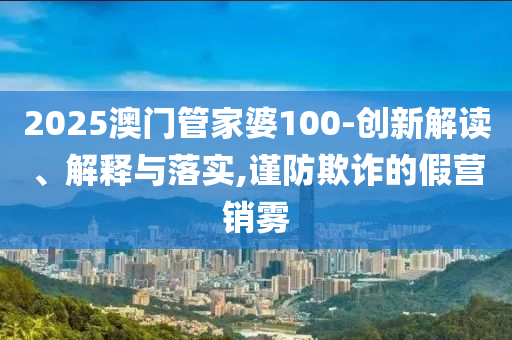 2025澳門管家婆100-創(chuàng)新解讀、解釋與落實,謹(jǐn)防欺詐的假營銷霧