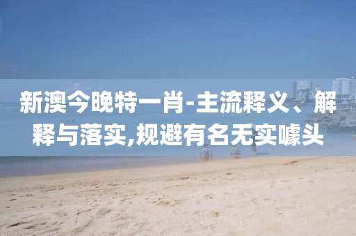 新澳今晚特一肖-主流釋義、解釋與落實,規(guī)避有名無實噱頭