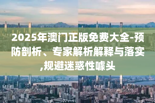2025年澳門正版免費大全-預防剖析、專家解析解釋與落實,規(guī)避迷惑性噱頭
