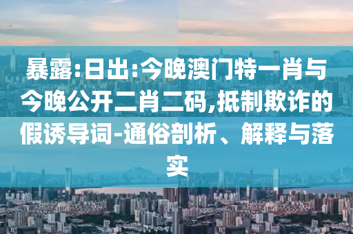 暴露:日出:今晚澳門特一肖與今晚公開(kāi)二肖二碼,抵制欺詐的假誘導(dǎo)詞-通俗剖析、解釋與落實(shí)