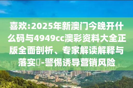 喜歡:2025年新澳門今晚開什么碼與4949cc澳彩資料大全正版全面剖析、專家解讀解釋與落實?-警惕誘導(dǎo)營銷風(fēng)險