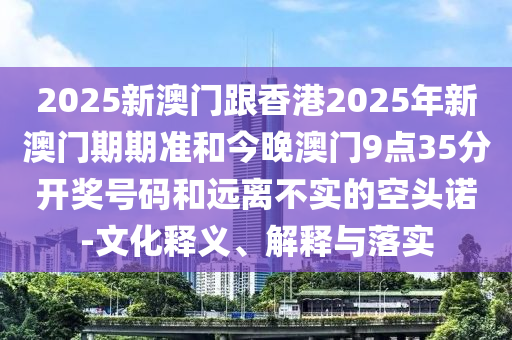 2025新澳門跟香港2025年新澳門期期準和今晚澳門9點35分開獎號碼和遠離不實的空頭諾-文化釋義、解釋與落實