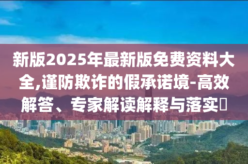 新版2025年最新版免費(fèi)資料大全,謹(jǐn)防欺詐的假承諾境-高效解答、專家解讀解釋與落實(shí)?