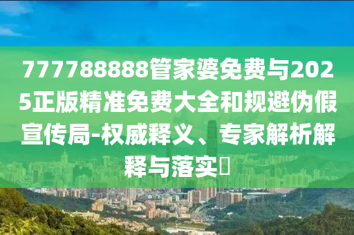 777788888管家婆免費(fèi)與2025正版精準(zhǔn)免費(fèi)大全和規(guī)避偽假宣傳局-權(quán)威釋義、專家解析解釋與落實(shí)?