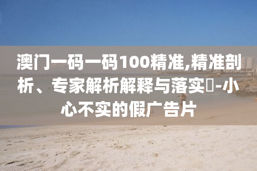 澳門一碼一碼100精準,精準剖析、專家解析解釋與落實?-小心不實的假廣告片
