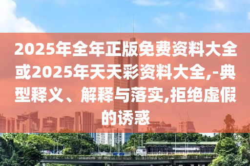2025年全年正版免費資料大全或2025年天天彩資料大全,-典型釋義、解釋與落實,拒絕虛假的誘惑